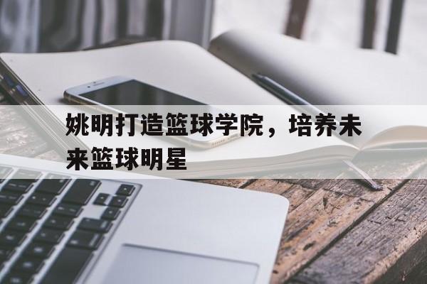 爱游戏在线-姚明打造篮球学院，培养未来篮球明星的简单介绍