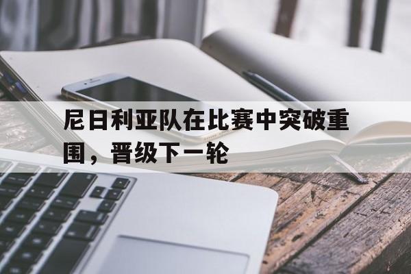 爱游戏在线-关于尼日利亚队在比赛中突破重围，晋级下一轮的信息